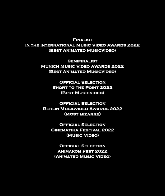  Finalist in the international Music Video Awards 2022 (Best Animated Musicvideo) Semifinalist Munich Music Video Awards 2022 (Best Animated Musicvideo) Official Selection Short to the Point 2022 (Best Musicvideo) Official Selection Berlin Musicvideo Awards 2022 (Most Bizarre) Official Selection Cinematika Festival 2022 (Music Video) Official Selection Animakom Fest 2022 (Animated Music Video) 